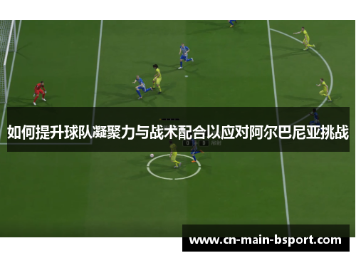 如何提升球队凝聚力与战术配合以应对阿尔巴尼亚挑战