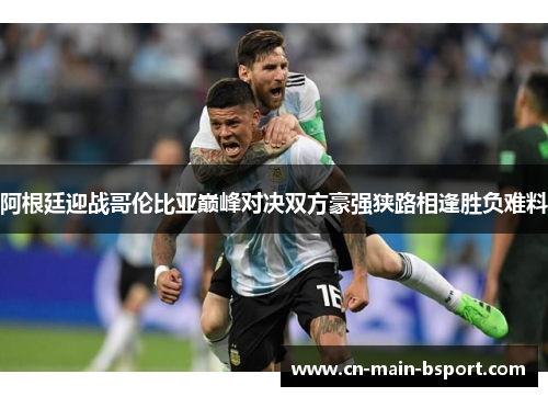 阿根廷迎战哥伦比亚巅峰对决双方豪强狭路相逢胜负难料