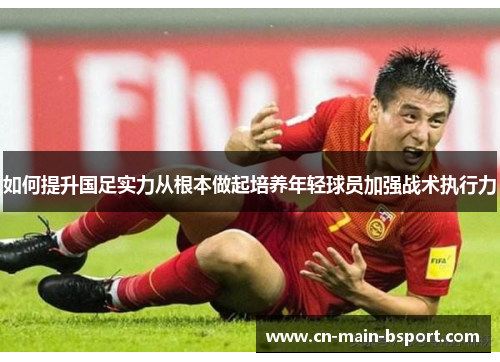 如何提升国足实力从根本做起培养年轻球员加强战术执行力