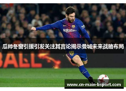 瓜帅冬窗引援引发关注其言论揭示曼城未来战略布局